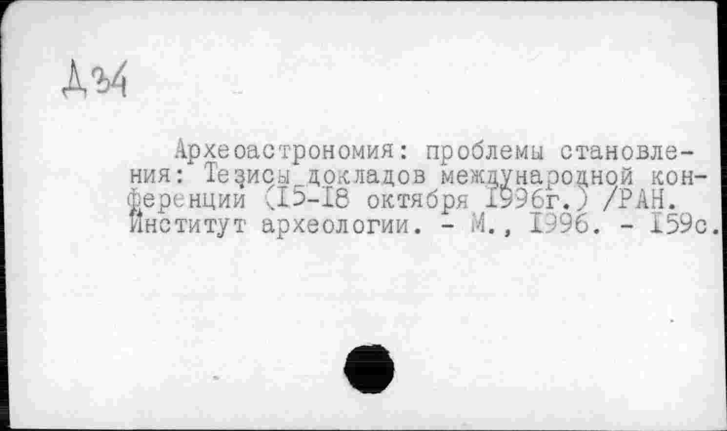 ﻿Археоастрономия: проблемы становления: Тезисы_.докладов международной конференции х.15-18 октября 1996г.) /РАН. Институт археологии. - М., 1996. - 159с.